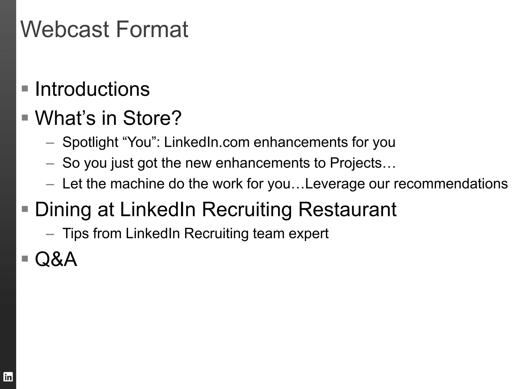 Webcast Format 
 Introductions 
 What’s in Store? 
– Spotlight “You”: LinkedIn.com enhancements for you 
– So you just got the new enhancements to Projects… 
– Let the machine do the work for you…Leverage our recommendations 
 Dining at LinkedIn Recruiting Restaurant 
– Tips from LinkedIn Recruiting team expert 
 Q&A 
 
