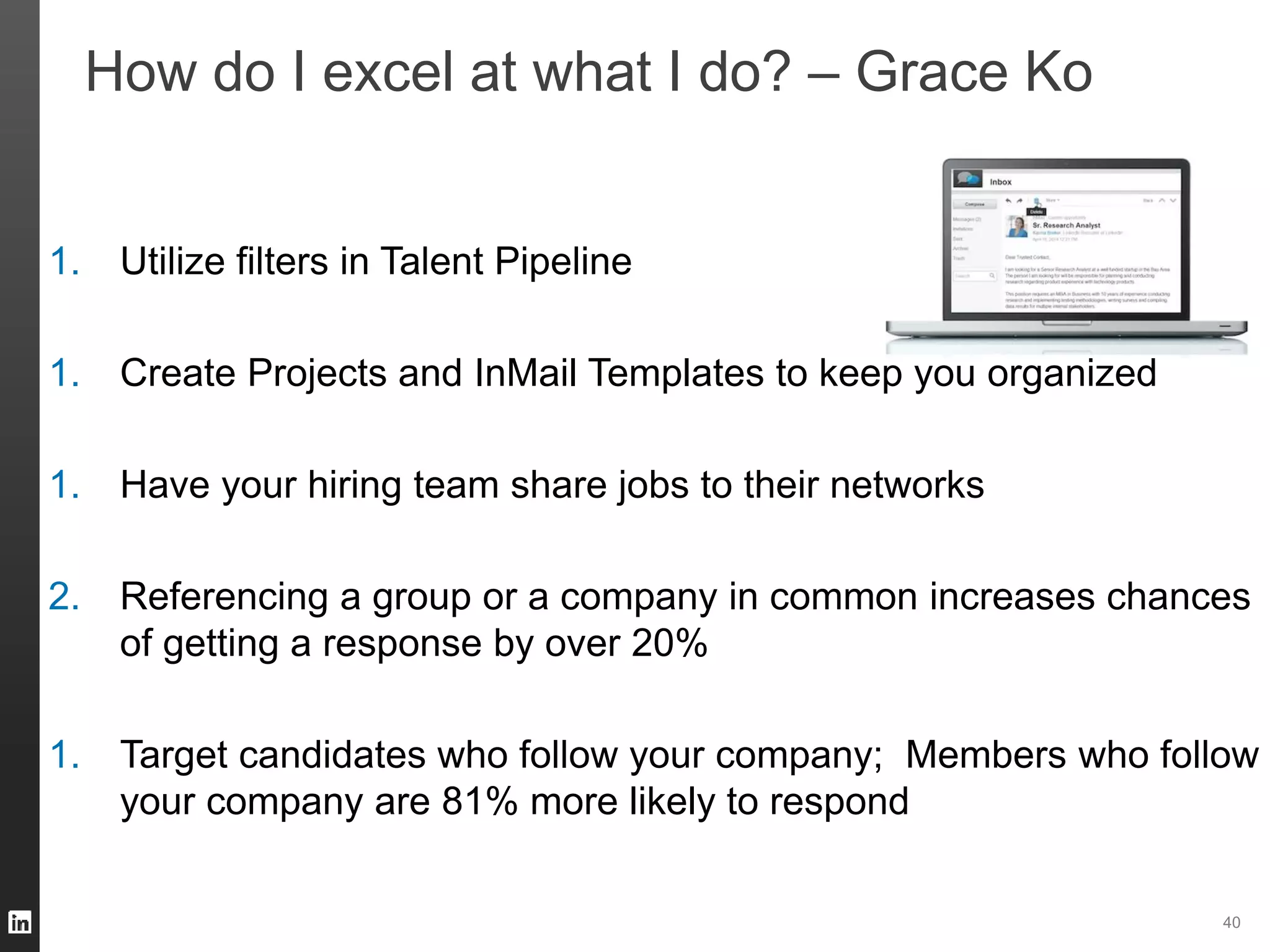 40 
How do I excel at what I do? – Grace Ko 
1. Utilize filters in Talent Pipeline 
1. Create Projects and InMail Templates to keep you organized 
1. Have your hiring team share jobs to their networks 
2. Referencing a group or a company in common increases chances 
of getting a response by over 20% 
1. Target candidates who follow your company; Members who follow 
your company are 81% more likely to respond 
 