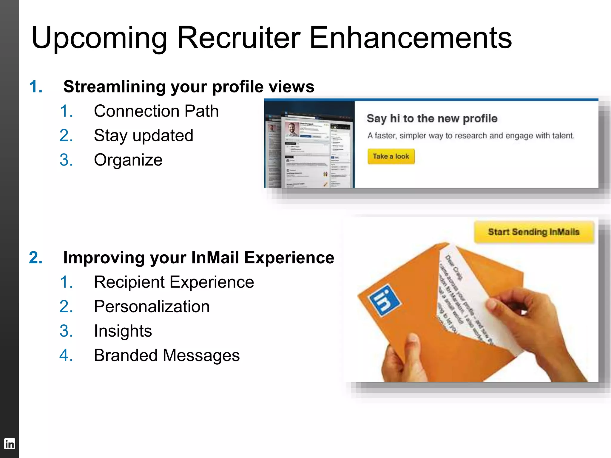 Upcoming Recruiter Enhancements 
1. Streamlining your profile views 
1. Connection Path 
2. Stay updated 
3. Organize 
2. Improving your InMail Experience 
1. Recipient Experience 
2. Personalization 
3. Insights 
4. Branded Messages 
 