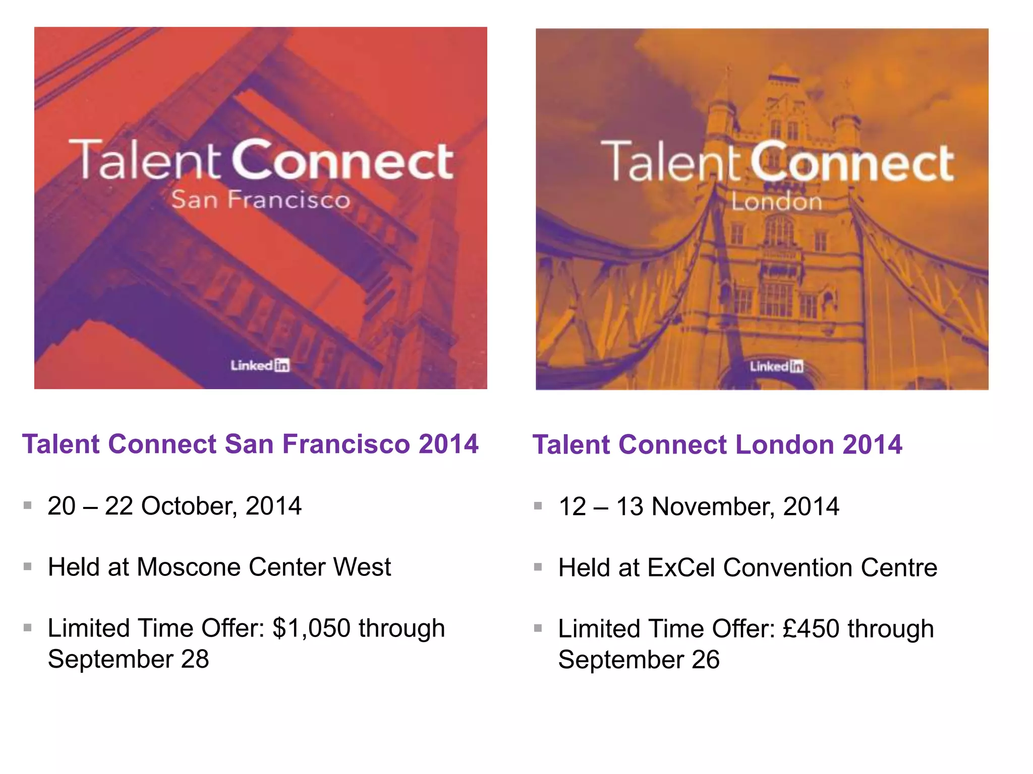 Talent Connect San Francisco 2014 
 20 – 22 October, 2014 
 Held at Moscone Center West 
 Limited Time Offer: $1,050 through 
September 28 
Talent Connect London 2014 
 12 – 13 November, 2014 
 Held at ExCel Convention Centre 
 Limited Time Offer: £450 through 
September 26 
 