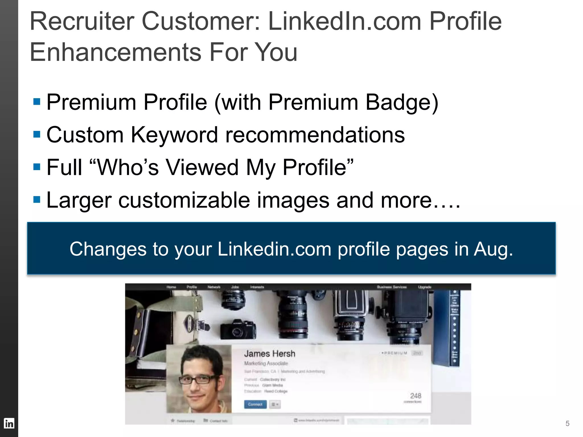 5 
Recruiter Customer: LinkedIn.com Profile 
Enhancements For You 
 Premium Profile (with Premium Badge) 
 Custom Keyword recommendations 
 Full “Who’s Viewed My Profile” 
 Larger customizable images and more…. 
Changes to your Linkedin.com profile pages in Aug. 
 