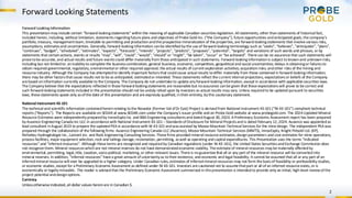 Forward Looking Statements
2
Forward Looking Information
This presentationmayinclude certain “forward-lookingstatements” within the meaning of applicable Canadian securitieslegislation. All statements, other thanstatements of historical fact,
included herein,including, without limitation, statementsregardingfuture plans and objectives of Probe Gold Inc. (“the Company”), future opportunities andanticipated goals, the company’s
portfolio, treasury, managementteam, timetable to permitting and productionandthe prospective mineralization of the properties,are forward-lookingstatements that involve various risks,
assumptions, estimatesand uncertainties. Generally,forward-lookinginformation canbe identified bythe use of forward-looking terminology such as“seeks”, “believes”, “anticipates”, “plans”,
“continues”, “budget”, “scheduled”, “estimates”, “expects”, “forecasts”, “intends”, “projects”, “predicts”, “proposes”,"potential", “targets” and variations of such words and phrases, or by
statements that certainactions, events or results “may”, “will”, “could”,“would”,“should” or “might”, “be taken”,“occur” or “be achieved”. There can be no assurance that such statements will
prove tobe accurate,and actual results and future eventscould differ materially from those anticipated in such statements. Forward-looking informationis subject to knownand unknownrisks,
including but not limitedto: aninabilityto complete the businesscombination; general business,economic, competitive, geopolitical and social uncertainties; delays inobtainingor failuresto
obtain required governmental,regulatory,environmental or other required approval; the actual results of current exploration activities; acquisitionrisks; andother risks of the mining and
resource industry. Although the Company has attemptedto identify important factorsthat couldcause actual results todiffer materially from those contained in forward-lookinginformation,
there may be other factorsthatcause results not to be as anticipated, estimatedor intended.These statements reflect the current internal projections, expectationsor beliefs of the Company
are based oninformation currently available to the Company.The Company do not undertake to update anyforward-lookinginformation, except in accordance with applicable securities laws.
The Companybelieve that the expectations reflected in those forward-lookingstatements are reasonable but noassurance canbe given that these expectationswill prove to be correct and
such forward-lookingstatements included in this presentation should not be unduly relied upon by investors as actual results may vary.Unless requiredto be updated pursuant to securities
laws, these statements speak only asof the date of this presentation and are expressly qualified,intheir entirety, bythis cautionary statement.
National Instrument 43-101
The technical and scientific information containedhereinrelating tothe Novador (Former Val-d’Or East) Project is derivedfrom National Instrument 43-101 (“NI 43-101”) compliant technical
reports (“Reports”). The Reportsare available on SEDAR at www.SEDAR.com under the Company’s issuer profile and on Probe Gold website at www.probegold.com. The 2024 Updated Mineral
Resource Estimates were independentlypreparedby InnovExplo Inc. and BBA Engineering consultantsanddatedAugust 30,2024. A Preliminary Economic Assessment report has been prepared
byAusenco Engineering Canada Inc ULC in accordance with National Instrument 43-101 – Standardsof Disclosure for Mineral Projectsand is dated February 12,2024. Ausenco was appointedas
lead consultant inAugust 2023 to prepare the updatedPEA in accordance with NI 43-101 andwasassisted by Moose Mountain Technical Services for the mine design. The independent PEA was
prepared through the collaboration of the following firms: Ausenco Engineering Canada ULC (Ausenco), Moose Mountain Technical Services (MMTS), InnovExplo, Knight Piésold Ltd. (KP),
Richelieu Hydrogéologie Inc.,Lamont Inc. and Rock Engineering Consulting Services.These firms provided mineral resource estimates,designparameters and cost estimates for mine operations,
process facilities, major equipment selection,rock and tailings storage,reclamation, permitting, aswell as operating and capital expenditures. This Presentation uses the terms “indicated
resources” and “inferredresources”. Although these terms are recognized and requiredby Canadian regulations (under NI 43-101), the United States SecuritiesandExchange Commission does
not recognize them. Mineral resourceswhichare not mineral reserves do not have demonstratedeconomic viability. The estimate of mineral resources maybe materially affectedby
environmental,permitting,legal,title, taxation,socio-political, marketing, or other relevant issues. There is noguarantee that all or any part of the mineral resource will be convertedinto
mineral reserves. In addition, “inferred resources” have a great amount of uncertaintyas totheir existence, and economic and legal feasibility.It cannot be assumed that all or any part of an
inferredmineral resource will ever be upgraded to a higher category. Under Canadian rules,estimates of inferredmineral resources may not form the basisof feasibility or prefeasibilitystudies,
or economic studies, except for a Preliminary Economic Assessment as defined under NI 43-101. Investors are cautioned not to assume thatpart or all of an inferred resource exists,or is
economically or legallymineable. The reader is advisedthat the Preliminary Economic Assessment summarized in thispresentation is intendedto provide only an initial, high-level review of the
project potential anddesignoptions.
Currency
Unlessotherwise indicated,all dollar values hereinare in Canadian $.
 
