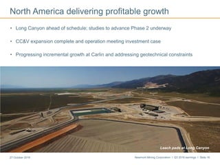 Newmont Mining Corporation I Q3 2016 earnings I Slide 1627 October 2016
North America delivering profitable growth
• Long Canyon ahead of schedule; studies to advance Phase 2 underway
• CC&V expansion complete and operation meeting investment case
• Progressing incremental growth at Carlin and addressing geotechnical constraints
Leach pads at Long Canyon
 