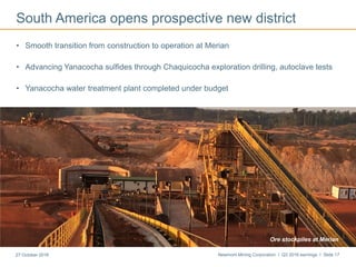 Newmont Mining Corporation I Q3 2016 earnings I Slide 1727 October 2016
South America opens prospective new district
• Smooth transition from construction to operation at Merian
• Advancing Yanacocha sulfides through Chaquicocha exploration drilling, autoclave tests
• Yanacocha water treatment plant completed under budget
First gold pour at MerianMerianOre stockpiles at Merian
 
