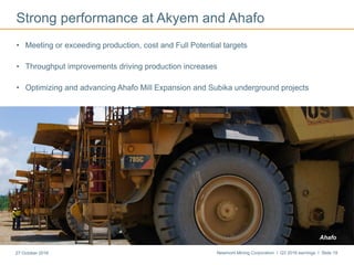 Newmont Mining Corporation I Q3 2016 earnings I Slide 1927 October 2016
Strong performance at Akyem and Ahafo
• Meeting or exceeding production, cost and Full Potential targets
• Throughput improvements driving production increases
• Optimizing and advancing Ahafo Mill Expansion and Subika underground projects
First gold pour at MerianAhafo
 