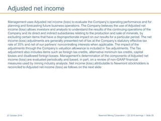 Newmont Mining Corporation I Q3 2016 earnings I Slide 2927 October 2016
Adjusted net income
Management uses Adjusted net income (loss) to evaluate the Company’s operating performance and for
planning and forecasting future business operations. The Company believes the use of Adjusted net
income (loss) allows investors and analysts to understand the results of the continuing operations of the
Company and its direct and indirect subsidiaries relating to the production and sale of minerals, by
excluding certain items that have a disproportionate impact on our results for a particular period. The net
income (loss) adjustments are generally presented net of tax at the Company’s statutory effective tax
rate of 35% and net of our partners’ noncontrolling interests when applicable. The impact of the
adjustments through the Company’s valuation allowance is included in Tax adjustments. The Tax
adjustment also includes items such as foreign tax credits, alternative minimum tax credits, capital
losses and disallowed foreign losses. Management’s determination of the components of Adjusted net
income (loss) are evaluated periodically and based, in part, on a review of non-GAAP financial
measures used by mining industry analysts. Net income (loss) attributable to Newmont stockholders is
reconciled to Adjusted net income (loss) as follows on the next slide:
 
