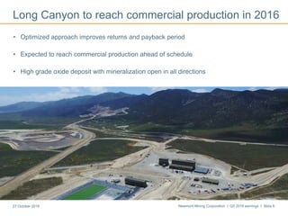 Newmont Mining Corporation I Q3 2016 earnings I Slide 627 October 2016
Long Canyon to reach commercial production in 2016
• Optimized approach improves returns and payback period
• Expected to reach commercial production ahead of schedule
• High grade oxide deposit with mineralization open in all directions
Mining at Long Canyon
 