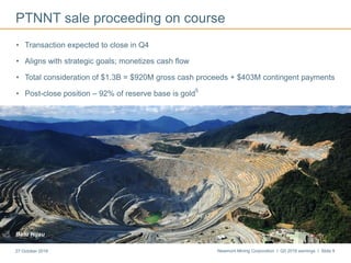 Newmont Mining Corporation I Q3 2016 earnings I Slide 927 October 2016
PTNNT sale proceeding on course
• Transaction expected to close in Q4
• Aligns with strategic goals; monetizes cash flow
• Total consideration of $1.3B = $920M gross cash proceeds + $403M contingent payments
• Post-close position – 92% of reserve base is gold
5
Batu Hijau
 