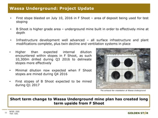 11
Wassa Underground: Project Update
NYSE: GSS
TSX: GSC
Short term change to Wassa Underground mine plan has created long
term upside from F Shoot
• Higher than expected internal dilution
encountered within stopes in F Shoot, as such
10,300m drilled during Q3 2016 to delineate
stopes more effectively
• Minimal dilution now expected when F Shoot
stopes are mined during Q4 2016
• First stopes of B Shoot expected to be mined
during Q1 2017
• First stope blasted on July 10, 2016 in F Shoot – area of deposit being used for test
stoping
• B Shoot is higher grade area – underground mine built in order to effectively mine at
depth
• Infrastructure development well advanced – all surface infrastructure and plant
modifications complete, plus twin decline and ventilation systems in place
The exhaust fan installation at Wassa Underground
 