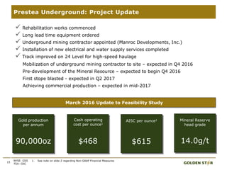 15
Prestea Underground: Project Update
1. See note on slide 2 regarding Non-GAAP Financial MeasuresNYSE: GSS
TSX: GSC
 Rehabilitation works commenced
 Long lead time equipment ordered
 Underground mining contractor appointed (Manroc Developments, Inc.)
 Installation of new electrical and water supply services completed
 Track improved on 24 Level for high-speed haulage
Mobilization of underground mining contractor to site – expected in Q4 2016
Pre-development of the Mineral Resource – expected to begin Q4 2016
First stope blasted - expected in Q2 2017
Achieving commercial production – expected in mid-2017
March 2016 Update to Feasibility Study
Gold production
per annum
90,000oz
Cash operating
cost per ounce1
$468
Mineral Reserve
head grade
14.0g/t
AISC per ounce1
$615
 