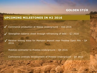 Commence production at Wassa Underground – mid-2016
Strengthen balance sheet through refinancing of debt – Q3 2016
Receive mining lease for Mampon deposit near Prestea Open Pits – Q4
2016
Mobilize contractor to Prestea Underground – Q4 2016
Commence orebody development of Prestea Underground - Q4 2016
UPCOMING MILESTONES IN H2 2016



 