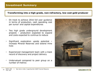 • On track to achieve 2016 full year guidance
in terms of production, cash operating cost
per ounce1 and capital expenditures
• Two high grade underground development
projects – production expected to expand
and costs expected to continue to reduce
• Significant exploration upside potential –
increase Mineral Reserves and extend mine
lives
• Experienced management team with a track
record of discovery and project delivery
• Undervalued compared to peer group on a
number of metrics
24
Investment Summary
NYSE: GSS
TSX: GSC
Transforming into a high grade, non-refractory, low cost gold producer
1. See note on slide 2 regarding Non-GAAP Financial Measures
 