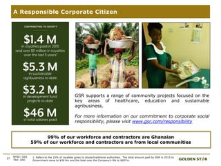 27
A Responsible Corporate Citizen
NYSE: GSS
TSX: GSC
99% of our workforce and contractors are Ghanaian
59% of our workforce and contractors are from local communities
GSR supports a range of community projects focused on the
key areas of healthcare, education and sustainable
agribusiness.
For more information on our commitment to corporate social
responsibility, please visit www.gsr.com/responsibility
1
1. Refers to the 10% of royalties given to stools/traditional authorities. The total amount paid by GSR in 2015 to
Government came to $36.9m and the total over the Company’s life to $287m.
.
 