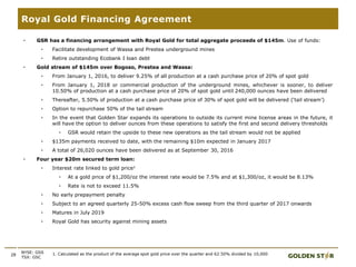 28
• GSR has a financing arrangement with Royal Gold for total aggregate proceeds of $145m. Use of funds:
• Facilitate development of Wassa and Prestea underground mines
• Retire outstanding Ecobank I loan debt
• Gold stream of $145m over Bogoso, Prestea and Wassa:
• From January 1, 2016, to deliver 9.25% of all production at a cash purchase price of 20% of spot gold
• From January 1, 2018 or commercial production of the underground mines, whichever is sooner, to deliver
10.50% of production at a cash purchase price of 20% of spot gold until 240,000 ounces have been delivered
• Thereafter, 5.50% of production at a cash purchase price of 30% of spot gold will be delivered (‘tail stream’)
• Option to repurchase 50% of the tail stream
• In the event that Golden Star expands its operations to outside its current mine license areas in the future, it
will have the option to deliver ounces from these operations to satisfy the first and second delivery thresholds
• GSR would retain the upside to these new operations as the tail stream would not be applied
• $135m payments received to date, with the remaining $10m expected in January 2017
• A total of 26,020 ounces have been delivered as at September 30, 2016
• Four year $20m secured term loan:
• Interest rate linked to gold price1
• At a gold price of $1,200/oz the interest rate would be 7.5% and at $1,300/oz, it would be 8.13%
• Rate is not to exceed 11.5%
• No early prepayment penalty
• Subject to an agreed quarterly 25-50% excess cash flow sweep from the third quarter of 2017 onwards
• Matures in July 2019
• Royal Gold has security against mining assets
1. Calculated as the product of the average spot gold price over the quarter and 62.50% divided by 10,000.NYSE: GSS
TSX: GSC
Royal Gold Financing Agreement
 