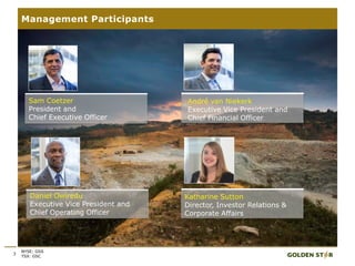 3
Management Participants
Sam Coetzer
President and
Chief Executive Officer
André van Niekerk
Executive Vice President and
Chief Financial Officer
Daniel Owiredu
Executive Vice President and
Chief Operating Officer
Katharine Sutton
Director, Investor Relations &
Corporate Affairs
NYSE: GSS
TSX: GSC
 