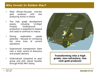 4
Why Invest In Golden Star?
• West African-focused, mid-tier
gold producer with two
producing mines in Ghana
• Two high grade development
assets, including 14.02g/t
Prestea Underground -
production is expected to expand
and costs to continue to reduce
• Strong exploration upside
potential - focused on increasing
the mine lives of current
operations
• Experienced management team
with a track record of discovery
and project delivery
• Undervalued compared to peer
group and with robust liquidity
through NYSE MKT listing
Transforming into a high
grade, non-refractory, low
cost gold producer
GHANA
NYSE: GSS
TSX: GSC
 
