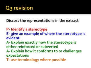 Discuss the representations in the extract
P- Identify a stereotype
E- give an example of where the stereotype is
evident
A- Explain exactly how the stereotype is
either reinforced or subverted
A- Explain how it conforms to or challenges
expectations
T- use terminology where possible
 