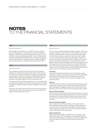 InterIm rePOrt january–sePtember 2011 > nOtes




notes
tO tHe FInAnCIAL StAtementS


NOTE 1                                                                       NOTE 3


cOrPOrate InfOrmatIOn                                                        seGment rePOrtInG


Saab AB (publ), corporate identity no. 556036-0793, with its registered      Saab is one of the world’s leading high-technology companies, with its main
office in Linköping, Sweden. The address of the company’s head office is     operations in defence, aviation and civil security. Operations are primarily
Kungsbron 1, Stockholm, with the mailing address Box 70 363, SE-107 24       focused on well-defined areas in defence electronics and missile systems
Stockholm, Sweden, and the telephone number +46-8-463 00 00. Saab has        as well as military and commercial aviation. Saab is also active in techni-
been listed on NASDAQ OMX Stockholm since 1998 and on the large cap          cal services and maintenance. Saab has a strong position in Sweden and
list from October 2006. The company’s operations, including subsidiaries     the main part of sales are generated in Europe. In addition Saab has a local
and associated companies, are described in the annual report for 2010.       presence in South Africa, Australia, the US and selected other countries
                                                                             globally. Saab’s operating and management structure was changed as a result
                                                                             of a reorganisation as of 1 January 2010 and is as of that date divided into
NOTE 2                                                                       five business areas, which also represent operating segments, Aeronautics,
                                                                             Dynamics, Electronic Defence Systems, Security and Defence Solutions and
accOuntInG PrIncIPles                                                        Support and Services. The business areas are described below.
The consolidated accounts for this interim report 2011 are prepared ac-      Aeronautics
cording to IAS 34 Interim Financial Reporting and the Annual Accounts        These operations include the development of civil and military aviation
Act. The Parent Company’s accounts have been prepared according to the       technology at a high level. The product portfolio includes the Gripen fighter
Annual Accounts Act and the Swedish Financial Reporting Board’s recom-       and Unmanned Aerial Systems (UAS). Aeronautics also manufactures
mendation RFR 2, Reporting by Legal Entities. The Group’s accounting         aircraft components for Saab’s own aircraft as well as passenger aircraft
principles are described on pages 73-80 of the annual report 2010.           produced by others.
The Group and the Parent Company applies the same accounting principles
                                                                             Dynamics
and methods of computation as described in the annual report for 2010 and
                                                                             The product portfolio comprises various types of advanced weapon systems
no significant changes with impact on Saab’s accounting have been applied
                                                                             such as support weapons, missiles, torpedos, Remotely Operated Vehicles
from 2011.
                                                                             (ROVs) and signature management systems that are used to make it more
The interim report is abbreviated and does not contain all the information   difficult for various types of sensors to detect and identify people or objects.
and disclosures available in the annual report and as such should be read
together with the annual report for 2010.                                    Electronic Defence Systems
                                                                             These operations, which are based on Saab’s extensive expertise in radar and
                                                                             electronic warfare, develop sophisticated solutions for detection, localisation
                                                                             and protection. The product portfolio includes air and land-based sensor
                                                                             and radar systems, systems for electronic warfare, defence electronics and
                                                                             aeronautics.

                                                                             Security and Defence Solutions
                                                                             These operations address both the military and civil security market
                                                                             with a competitive product portfolio consisting of C4ISR (computerized
                                                                             command, control, communications and intelligence) systems, airborne
                                                                             early warning systems, solutions for civil security, training and simulation
                                                                             systems, and solutions for telecom operators.

                                                                             Support and Services
                                                                             These operations offer reliable, cost-effective service and support for all
                                                                             markets where Saab is active. This primarily includes integrated support
                                                                             solutions, technical maintenance and logistics, and products, solutions and
                                                                             services for military and civil missions in locations with limited infra-
                                                                             structure.



27 InterIm rePOrt
 