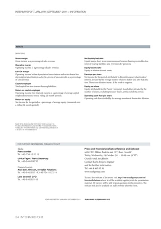 InterIm rePOrt january–sePtember 2011 > InfOrmatIOn




 NOTE 15



DefInItIOns


Gross margin                                                                      Net liquidity/net debt
Gross income as a percentage of sales revenue.                                    Liquid assets, short-term investments and interest-bearing receivables less
                                                                                  interest-bearing liabilities and provisions for pensions.
Operating margin
Operating income as a percentage of sales revenue.                                Equity/assets ratio
                                                                                  Equity in relation to total assets.
EBITDA margin
Operating income before depreciation/amortisation and write-downs less            Earnings per share
depreciation/amortisation and write-downs of lease aircrafts as a percentage      Net income for the period attributable to Parent Company shareholders’
of sales revenue.                                                                 interest, divided by the average number of shares before and after full dilu-
                                                                                  tion. There is no dilution impact if the result is negative.
Capital employed
Total capital less non-interest-bearing liabilities.                              Equity per share
                                                                                  Equity attributable to the Parent Company’s shareholders divided by the
Return on capital employed
                                                                                  number of shares, excluding treasury shares, at the end of the period.
Operating income plus financial income as a percentage of average capital
employed (measured over a rolling 12-month period).                               Operating cash flow per share
                                                                                  Operating cash flow divided by the average number of shares after dilution.
Return on equity
Net income for the period as a percentage of average equity (measured over
a rolling 12-month period).




saab ab is disclosing the information herein pursuant to
the securities markets act and/or the financial Instruments
trading act. the information was submitted for publication at
7:30 a.m. on 19 October 2011.




   fOr further InfOrmatIOn, Please cOntact

   Media:                                                                         Press and financial analyst conference and webcast
   Press center                                                                   with CEO Håkan Buskhe and CFO Lars Granlöf
   tel. +46-734-18 00 18                                                          Today, Wednesday, 19 October 2011, 10:00 a.m. (CET)
   Ulrika Fager, Press Secretary                                                  Grand Hotel, Stockholm
   tel. +46-8-463 00 32                                                           Contact Karin Frisk to register
                                                                                  and for further information
   Financial market:
                                                                                  Tel. +46 8 463 02 30
   Ann-Sofi Jönsson, Investor Relations
   tel. +46-8-463 02 14, +46-734-18 72 14                                         www.saabgroup.com

   Lars Granlöf, CFO                                                              To see a live webcast of the event, visit http://www.saabgroup.com/en/
   tel. +46-8-463 01 48                                                           InvestorRelations where it will be available together with the presentation
                                                                                  material. All viewers will be able to post questions to the presenters. The
                                                                                  webcast will also be available on Saab’s website after the event.




                                          year-enD rePOrt january–December 2011   PUBLISHED 10 FEBRUARY 2012




34 InterIm rePOrt
 