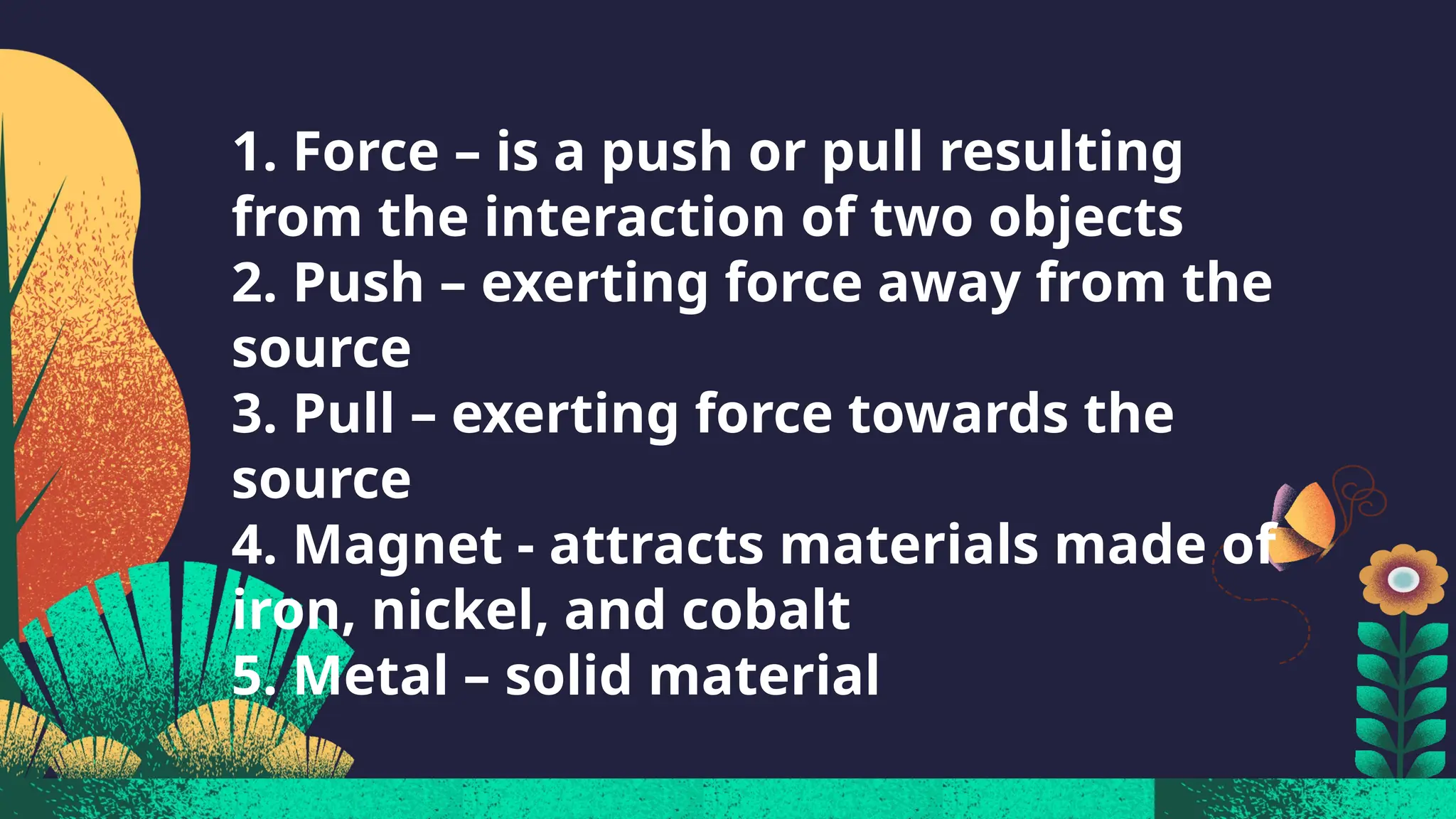 1. Force – is a push or pull resulting
from the interaction of two objects
2. Push – exerting force away from the
source
3. Pull – exerting force towards the
source
4. Magnet - attracts materials made of
iron, nickel, and cobalt
5. Metal – solid material
 