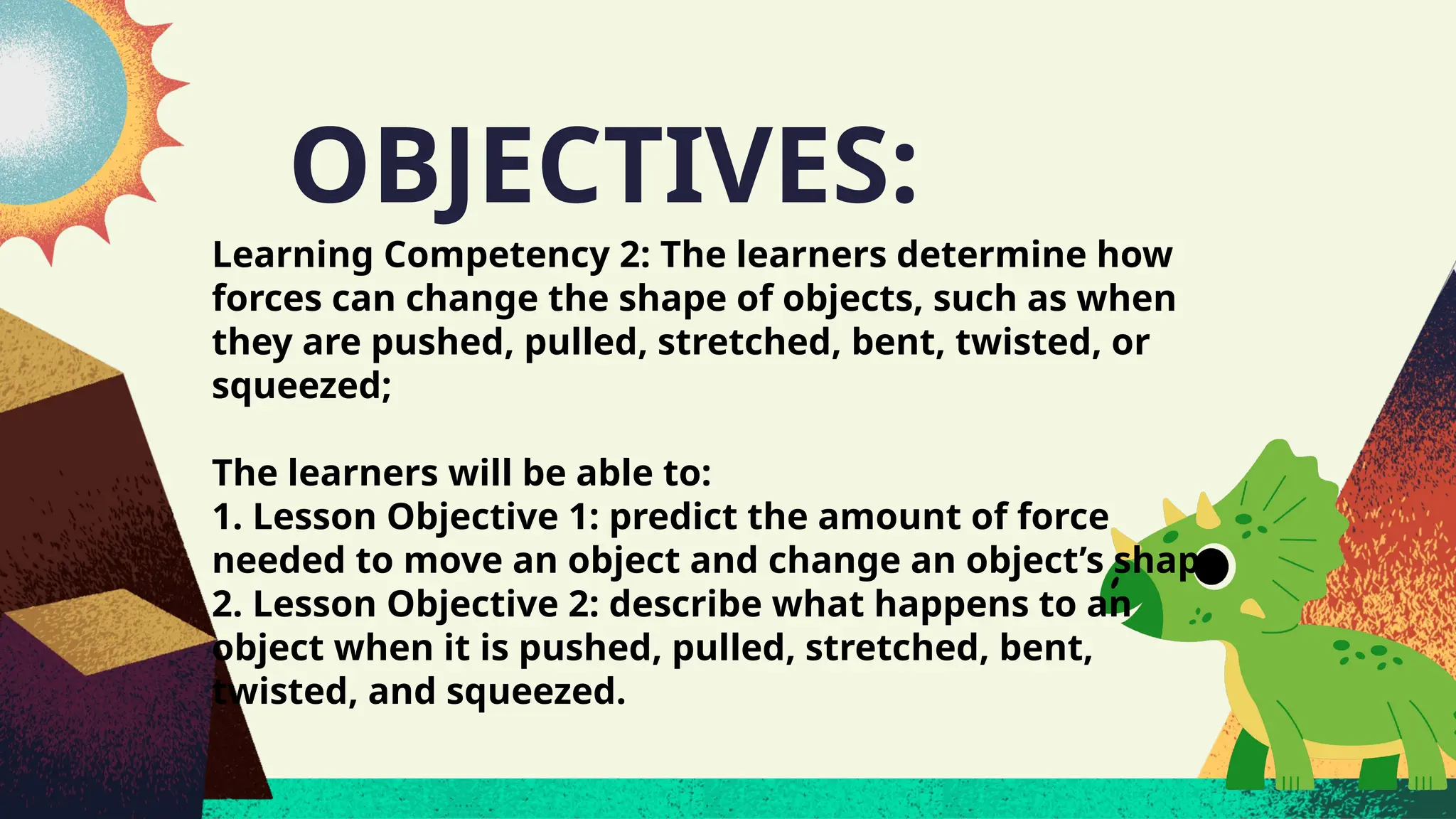 OBJECTIVES:
Learning Competency 2: The learners determine how
forces can change the shape of objects, such as when
they are pushed, pulled, stretched, bent, twisted, or
squeezed;
The learners will be able to:
1. Lesson Objective 1: predict the amount of force
needed to move an object and change an object’s shape
2. Lesson Objective 2: describe what happens to an
object when it is pushed, pulled, stretched, bent,
twisted, and squeezed.
 