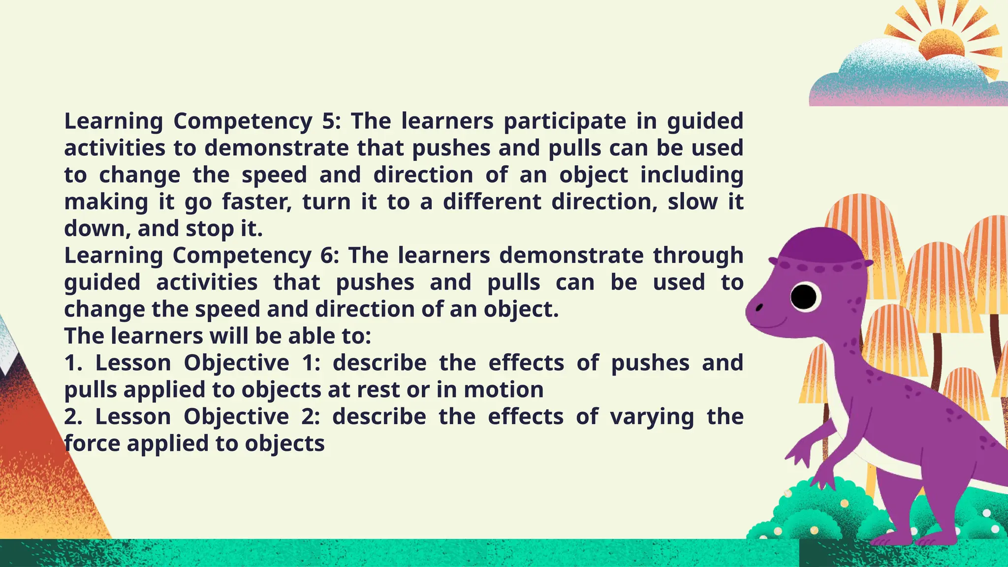 Learning Competency 5: The learners participate in guided
activities to demonstrate that pushes and pulls can be used
to change the speed and direction of an object including
making it go faster, turn it to a different direction, slow it
down, and stop it.
Learning Competency 6: The learners demonstrate through
guided activities that pushes and pulls can be used to
change the speed and direction of an object.
The learners will be able to:
1. Lesson Objective 1: describe the effects of pushes and
pulls applied to objects at rest or in motion
2. Lesson Objective 2: describe the effects of varying the
force applied to objects
 