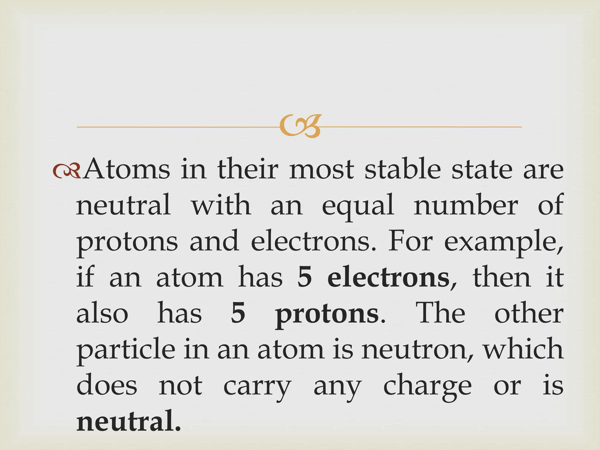 
Atoms in their most stable state are
neutral with an equal number of
protons and electrons. For example,
if an atom has 5 electrons, then it
also has 5 protons. The other
particle in an atom is neutron, which
does not carry any charge or is
neutral.
