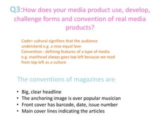 Q3:How does your media product use, develop,
challenge forms and convention of real media
products?
The conventions of magazines are:
• Big, clear headline
• The anchoring image is over popular musician
• Front cover has barcode, date, issue number
• Main cover lines indicating the articles
Code= cultural signifiers that the audience
understand e.g. a rose equal love
Convention : defining features of a type of media
e.g. masthead always goes top left because we read
from top left as a culture
 