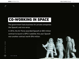The government fuels business for private companies
like SpaceX, and vice versa.
In 2016, the Air Force awarded SpaceX an $83 million
contract to launch a GPS 3 satellite; this year SpaceX
won another contract worth $96 million.
CO-WORKING IN SPACE
Source: Space News
SPACE: INTRODUCTION 15
Lat:40.7574377Lon:-73.9754319
 