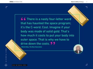 There is a nasty four-letter word
that has haunted the space program;
it’s the C-word. Cost. Imagine if your
body was made of solid gold. That’s
how much it costs to put your body into
outer space. That is why we have to
drive down the costs.
- Michio Kaku, The Mars Generation
“
”
Source: Mars Generation, Netflix
SPACE: INTRODUCTION 16
Lat:40.7574377Lon:-73.9754319
 