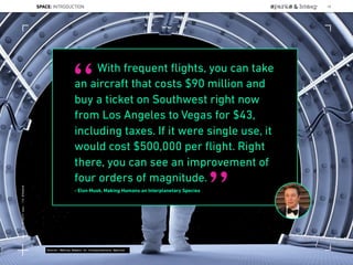With frequent ﬂights, you can take
an aircraft that costs $90 million and
buy a ticket on Southwest right now
from Los Angeles to Vegas for $43,
including taxes. If it were single use, it
would cost $500,000 per ﬂight. Right
there, you can see an improvement of
four orders of magnitude.
- Elon Musk, Making Humans an Interplanetary Species
“
”
Source: Making Humans an Interplanetary Species
SPACE: INTRODUCTION 18
Lat:40.7574377Lon:-73.9754319
 