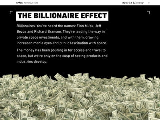 Billionaires. You’ve heard the names: Elon Musk, Jeﬀ
Bezos and Richard Branson. They’re leading the way in
private space investments, and with them, drawing
increased media eyes and public fascination with space.
The money has been pouring in for access and travel to
space, but we’re only on the cusp of seeing products and
industries develop.
THE BILLIONAIRE EFFECT
SPACE: INTRODUCTION 21
Lat:40.7574377Lon:-73.9754319
 