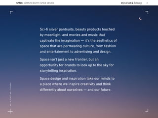 SPACE: DOWN TO EARTH: SPACE DESIGN
Sci-ﬁ silver pantsuits, beauty products touched
by moonlight, and movies and music that
captivate the imagination — it’s the aesthetics of
space that are permeating culture, from fashion
and entertainment to advertising and design.
Space isn’t just a new frontier, but an
opportunity for brands to look up to the sky for
storytelling inspiration.
Space design and inspiration take our minds to
a place where we inspire creativity and think
diﬀerently about ourselves — and our future.
25
Lat:40.7574377Lon:-73.9754319
 