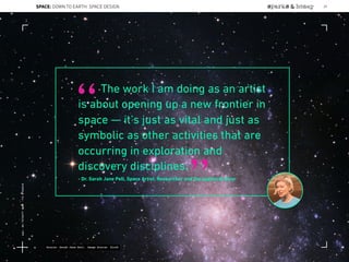 The work I am doing as an artist
is about opening up a new frontier in
space — it’s just as vital and just as
symbolic as other activities that are
occurring in exploration and
discovery disciplines.
- Dr. Sarah Jane Pell, Space Artist, Researcher and Occupational Diver
“
”
Source: Sarah Jane Pell, Image Source: Slooh
SPACE: DOWN TO EARTH: SPACE DESIGN 29
Lat:40.7574377Lon:-73.9754319
 