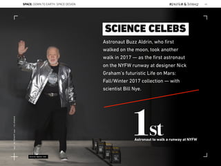 Astronaut Buzz Aldrin, who ﬁrst
walked on the moon, took another
walk in 2017 — as the ﬁrst astronaut
on the NYFW runway at designer Nick
Graham’s futuristic Life on Mars:
Fall/Winter 2017 collection — with
scientist Bill Nye.
1stAstronaut to walk a runway at NYFW
SCIENCE CELEBS
Source:Space.com
SPACE: DOWN TO EARTH: SPACE DESIGN 43
Lat:40.7574377Lon:-73.9754319
 