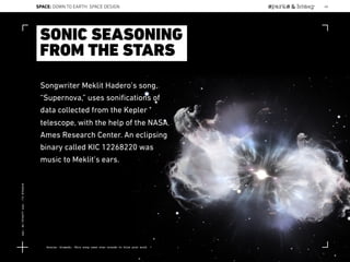 Songwriter Meklit Hadero’s song,
“Supernova,” uses soniﬁcations of
data collected from the Kepler
telescope, with the help of the NASA
Ames Research Center. An eclipsing
binary called KIC 12268220 was
music to Meklit’s ears.
SONIC SEASONING
FROM THE STARS
Source: Gizmodo, This song uses star sounds to blow your mind
SPACE: DOWN TO EARTH: SPACE DESIGN 48
Lat:40.7574377Lon:-73.9754319
 