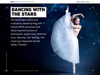 The Washington Ballet was
inspired by spending time with
female NASA astronauts and
observing their process of
dressing for space travel. Referred
to as “donning” and “doﬃng,” this
ritual was integrated into the
ballet, “Frontier.”
DANCING WITH
THE STARS
Source: New York Times, Taking flight with Julie Kent
SPACE: DOWN TO EARTH: SPACE DESIGN 50
Lat:40.7574377Lon:-73.9754319
 