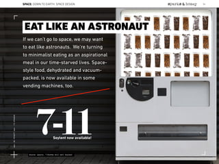 If we can’t go to space, we may want
to eat like astronauts. We’re turning
to minimalist eating as an aspirational
meal in our time-starved lives. Space-
style food, dehydrated and vacuum-
packed, is now available in some
vending machines, too.
EAT LIKE AN ASTRONAUT
7-11Soylent now available!
Source: Quartz, 7-Eleven will sell Soylent
SPACE: DOWN TO EARTH: SPACE DESIGN 56
Lat:40.7574377Lon:-73.9754319
 