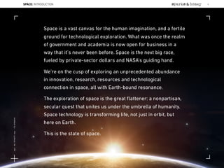 Space is a vast canvas for the human imagination, and a fertile
ground for technological exploration. What was once the realm
of government and academia is now open for business in a
way that it’s never been before. Space is the next big race,
fueled by private-sector dollars and NASA’s guiding hand.
We’re on the cusp of exploring an unprecedented abundance
in innovation, research, resources and technological
connection in space, all with Earth-bound resonance.
The exploration of space is the great ﬂattener: a nonpartisan,
secular quest that unites us under the umbrella of humanity.
Space technology is transforming life, not just in orbit, but
here on Earth.
This is the state of space.
SPACE: INTRODUCTION 6
Lat:40.7574377Lon:-73.9754319
 