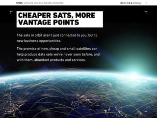 The sats in orbit aren’t just connected to you, but to
new business opportunities.
The promise of new, cheap and small satellites can
help produce data sets we’ve never seen before, and
with them, abundant products and services.
CHEAPER SATS, MORE
VANTAGE POINTS
SPACE: SATELLITE DATA AS A NATURAL RESOURCE 63
Lat:40.7574377Lon:-73.9754319
 
