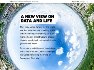 They may be too far out for the eye to
see, but satellites are unveiling shifts
in human behavior that help us build
more eﬃcient infrastructure, predict
disasters and stock prices and simply
grow coﬀee beans.
From space, satellite data bends time,
and transforms our understanding of
the world, reﬂecting the trend of
Perceptual Diversity.
A NEW VIEW ON
DATA AND LIFE
SPACE: SATELLITE DATA AS A NATURAL RESOURCE 69
Lat:40.7574377Lon:-73.9754319
 