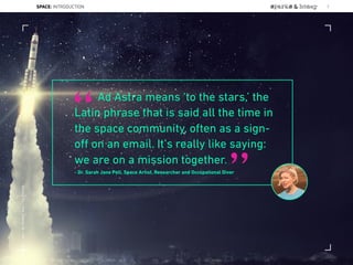 Ad Astra means ‘to the stars,’ the
Latin phrase that is said all the time in
the space community, often as a sign-
oﬀ on an email. It’s really like saying:
we are on a mission together.
- Dr. Sarah Jane Pell, Space Artist, Researcher and Occupational Diver
“
”
SPACE: INTRODUCTION 7
Lat:40.7574377Lon:-73.9754319
 