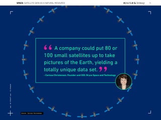 A company could put 80 or
100 small satellites up to take
pictures of the Earth, yielding a
totally unique data set.
- Carissa Christensen, Founder and CEO, Bryce Space and Technology
“
”
Source: Carissa Christensen
SPACE: SATELLITE DATA AS A NATURAL RESOURCE 73
Lat:40.7574377Lon:-73.9754319
 
