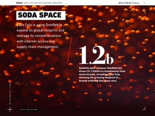 Coca Cola is using OneWeb to
expand its global footprint and
manage its remote locations
with internet access and
supply chain management.
SODA SPACE
1.2bSatellite data company OneWeb has
drawn $1.2 billion in investments from
seven brands, including Coca Cola,
showing the growing footprint of
brands entering the space race.
Source: Satellite Today
SPACE: SATELLITE DATA AS A NATURAL RESOURCE 74
Lat:40.7574377Lon:-73.9754319
 