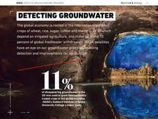 The global economy is rooted in the internationally traded
crops of wheat, rice, sugar, cotton and maize — all of which
depend on irrigated agriculture, and make up some 70
percent of global freshwater withdrawals. NASA satellites
have an eye on our groundwater supplies, enabling
detection and improvements for agriculture.
DETECTING GROUNDWATER
11%of disappearing groundwater in the
US was used to grow internationally
traded crops in the global economy
-NASA’s Goddard Institute of Space,
University College London study
Source: NASA
SPACE: SATELLITE DATA AS A NATURAL RESOURCE 81
Lat:40.7574377Lon:-73.9754319
 