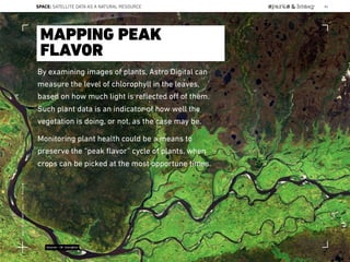 By examining images of plants, Astro Digital can
measure the level of chlorophyll in the leaves,
based on how much light is reﬂected oﬀ of them.
Such plant data is an indicator of how well the
vegetation is doing, or not, as the case may be.
Monitoring plant health could be a means to
preserve the “peak ﬂavor” cycle of plants, when
crops can be picked at the most opportune times.
MAPPING PEAK
FLAVOR
Source: CB Insights
SPACE: SATELLITE DATA AS A NATURAL RESOURCE 84
Lat:40.7574377Lon:-73.9754319
 