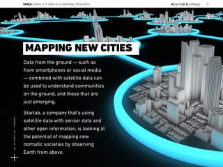 Data from the ground — such as
from smartphones or social media
— combined with satellite data can
be used to understand communities
on the ground, and those that are
just emerging.
Starlab, a company that’s using
satellite data with sensor data and
other open information, is looking at
the potential of mapping new
nomadic societies by observing
Earth from above.
MAPPING NEW CITIES
SPACE: SATELLITE DATA AS A NATURAL RESOURCE 87
Lat:40.7574377Lon:-73.9754319
 