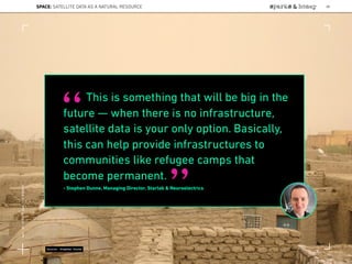 This is something that will be big in the
future — when there is no infrastructure,
satellite data is your only option. Basically,
this can help provide infrastructures to
communities like refugee camps that
become permanent.
- Stephen Dunne, Managing Director, Starlab & Neuroelectrics
“
”
Source: Stephen Dunne
SPACE: SATELLITE DATA AS A NATURAL RESOURCE 88
Lat:40.7574377Lon:-73.9754319
 