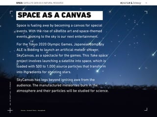 Space is fueling awe by becoming a canvas for special
events. With the rise of satellite art and space-themed
events, looking to the sky is our next entertainment.
For the Tokyo 2020 Olympic Games, Japanese company
ALE is bidding to launch an artiﬁcial meteor shower,
SkyCanvas, as a spectacle for the games. This ‘fake space’
project involves launching a satellite into space, which is
loaded with 500 to 1,000 source particles that transform
into ingredients for shooting stars.
SkyCanvas has legs beyond igniting awe from the
audience. The manufactured meteorites burn in the
atmosphere and their particles will be studied for science.
SPACE AS A CANVAS
Source: Science Alert; Designboom
SPACE: SATELLITE DATA AS A NATURAL RESOURCE 92
Lat:40.7574377Lon:-73.9754319
 