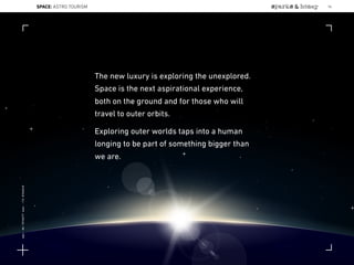 The new luxury is exploring the unexplored.
Space is the next aspirational experience,
both on the ground and for those who will
travel to outer orbits.
Exploring outer worlds taps into a human
longing to be part of something bigger than
we are.
96SPACE: ASTRO TOURISM
Lat:40.7574377Lon:-73.9754319
 